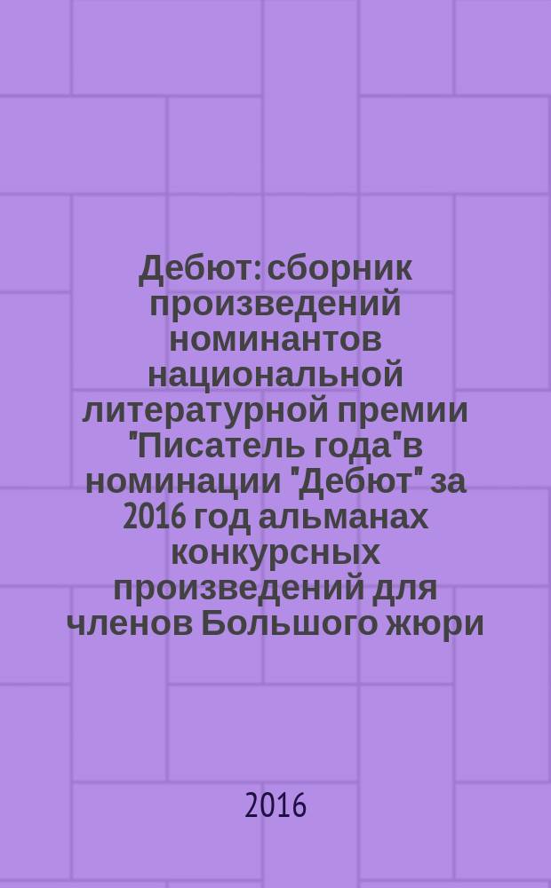 Дебют : сборник произведений номинантов национальной литературной премии "Писатель года" в номинации "Дебют" [за 2016 год альманах конкурсных произведений для членов Большого жюри]. 2016, кн. 1