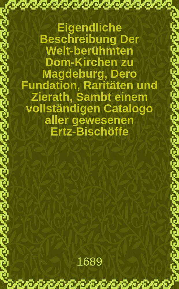 Eigendliche Beschreibung Der Welt-berühmten Dom-Kirchen zu Magdeburg, Dero Fundation, Raritäten und Zierath, Sambt einem vollständigen Catalogo aller gewesenen Ertz-Bischöffe, ihres Lebens, Regierung und Todes. : Nebst Etlichen Abrißen was darinnen zusehen zum ersten mahl also heraus gegeben