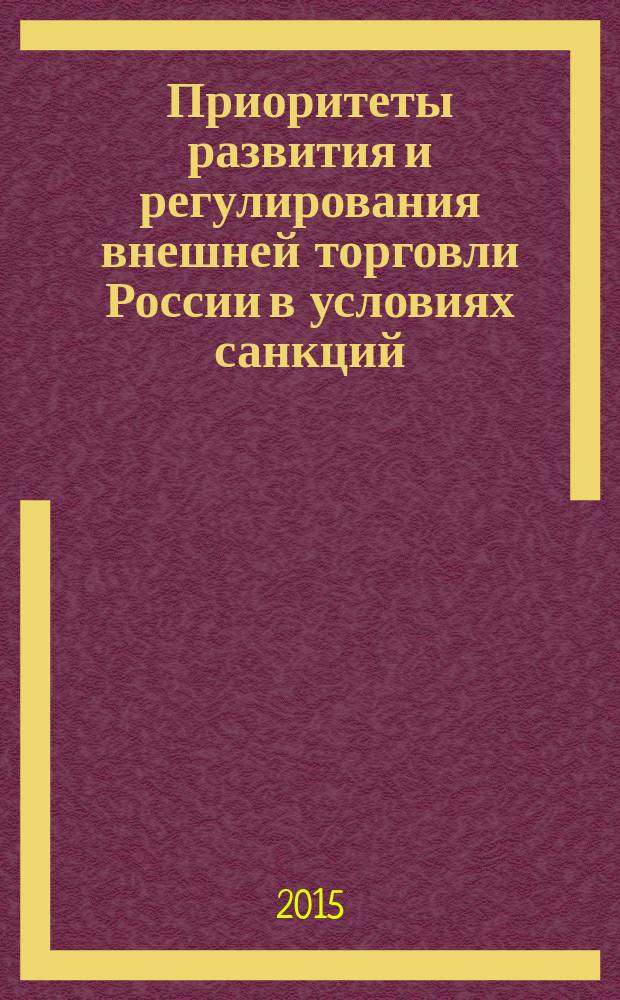 Приоритеты развития и регулирования внешней торговли России в условиях санкций : (материалы научно-практических конференций студентов и аспирантов ВАВТ, Москва, апрель 2015)