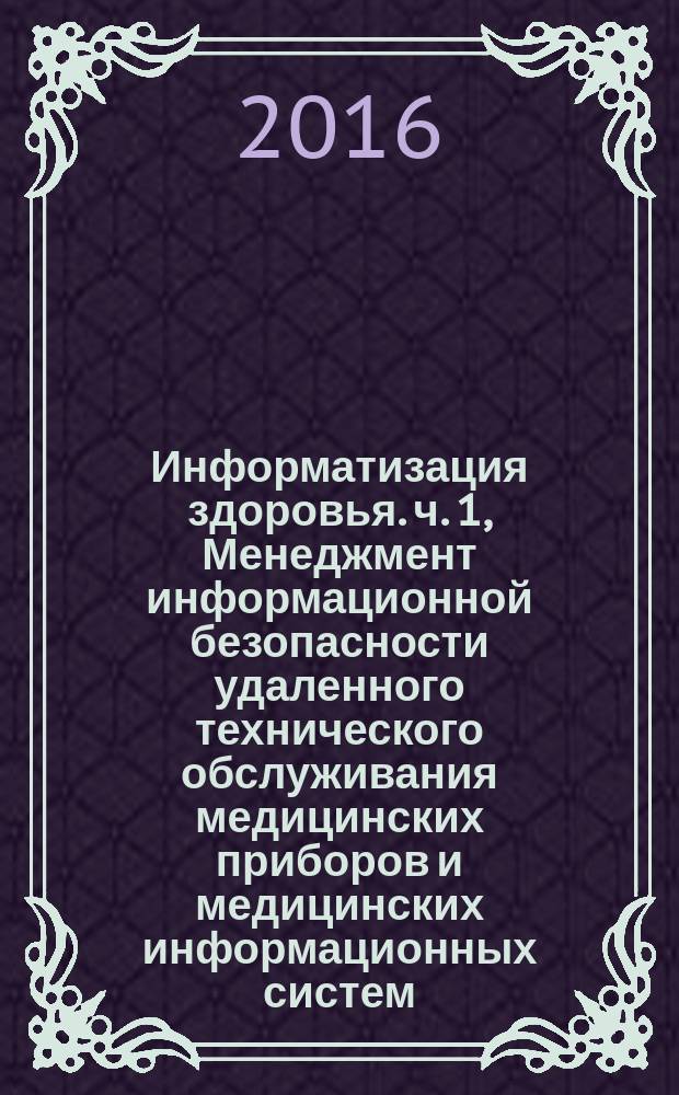 Информатизация здоровья. ч. 1, Менеджмент информационной безопасности удаленного технического обслуживания медицинских приборов и медицинских информационных систем. Требования и анализ рисков : Health informatics. Information security management for remote maintenance of medical devices and medical information systems. Part 1. Requirements and risk analysis : ГОСТ Р 56837-2015 : ISO/TR 11633-1:2009