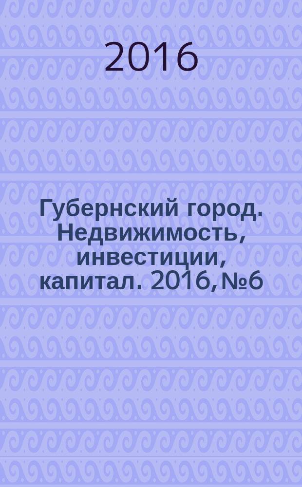 Губернский город. Недвижимость, инвестиции, капитал. 2016, № 6