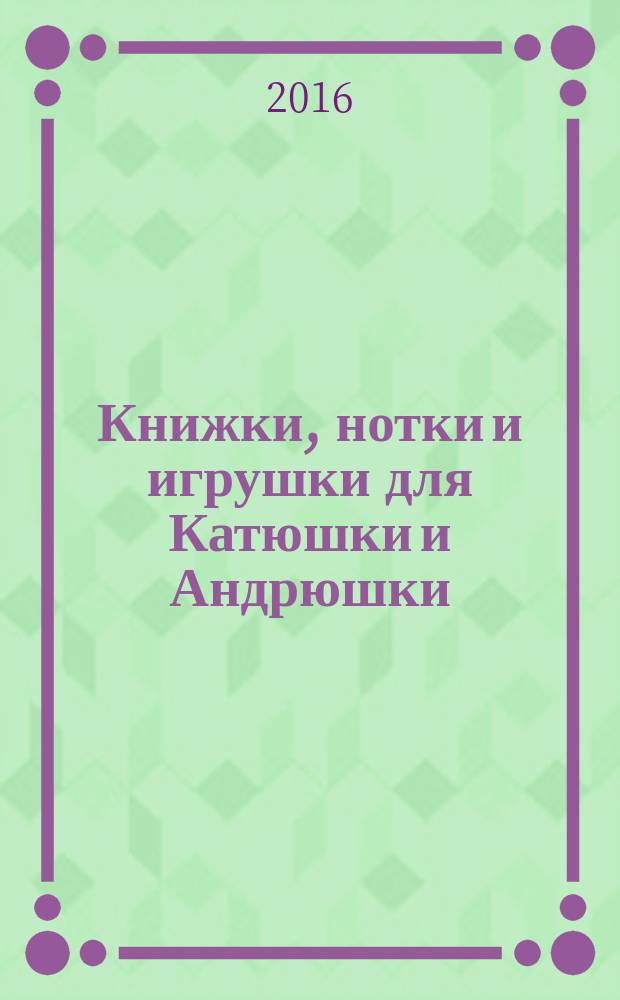 Книжки, нотки и игрушки для Катюшки и Андрюшки : Сценарии, прогр. и конспекты занятий для работников б-к, дошк. учреждений и нач. шк. Альм. Прил. к журн. "Б-ка". 2016, № 7