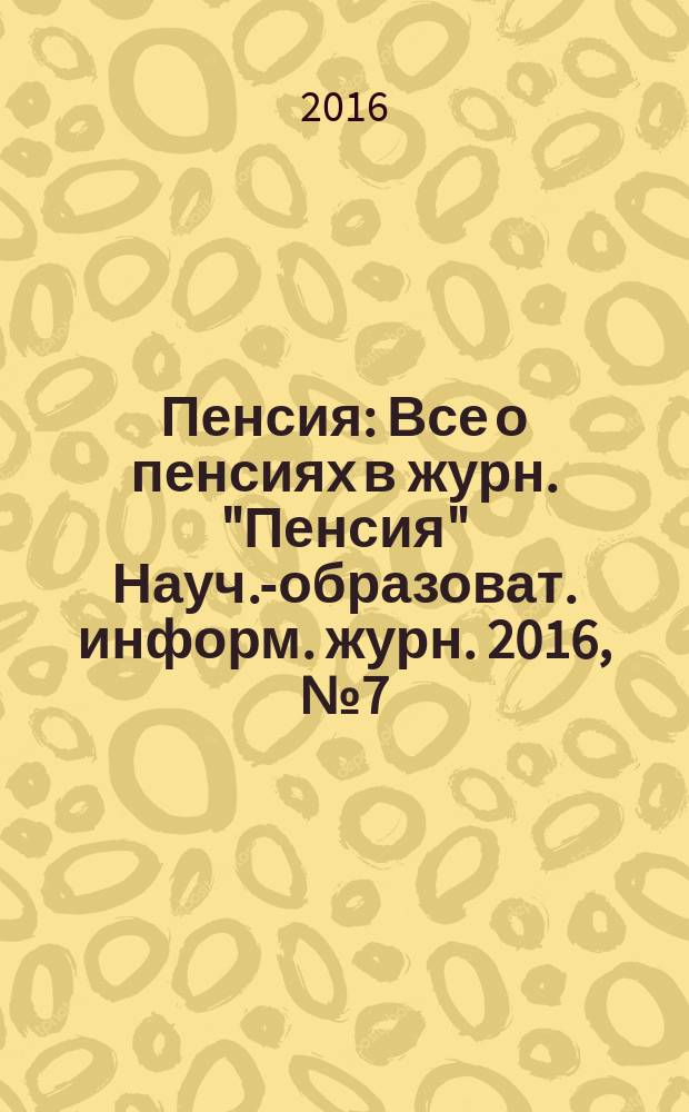 Пенсия : Все о пенсиях в журн. "Пенсия" Науч.-образоват. информ. журн. 2016, № 7 (238)