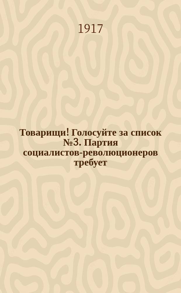 Товарищи! Голосуйте за список № 3. Партия социалистов-революционеров требует: передачи всей земли трудовому народу... : листовка