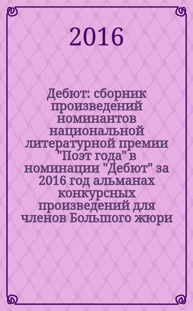 Дебют : сборник произведений номинантов национальной литературной премии "Поэт года" в номинации "Дебют" [за 2016 год альманах конкурсных произведений для членов Большого жюри]. 2016, кн. 2