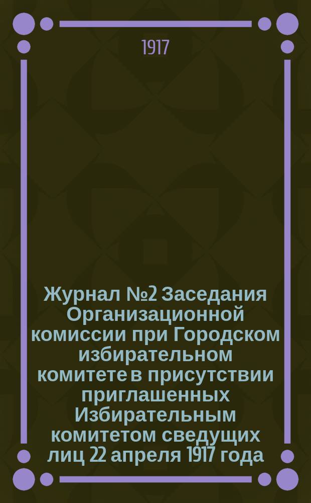Журнал № 2 Заседания Организационной комиссии при Городском избирательном комитете в присутствии приглашенных Избирательным комитетом сведущих лиц 22 апреля 1917 года : листовка