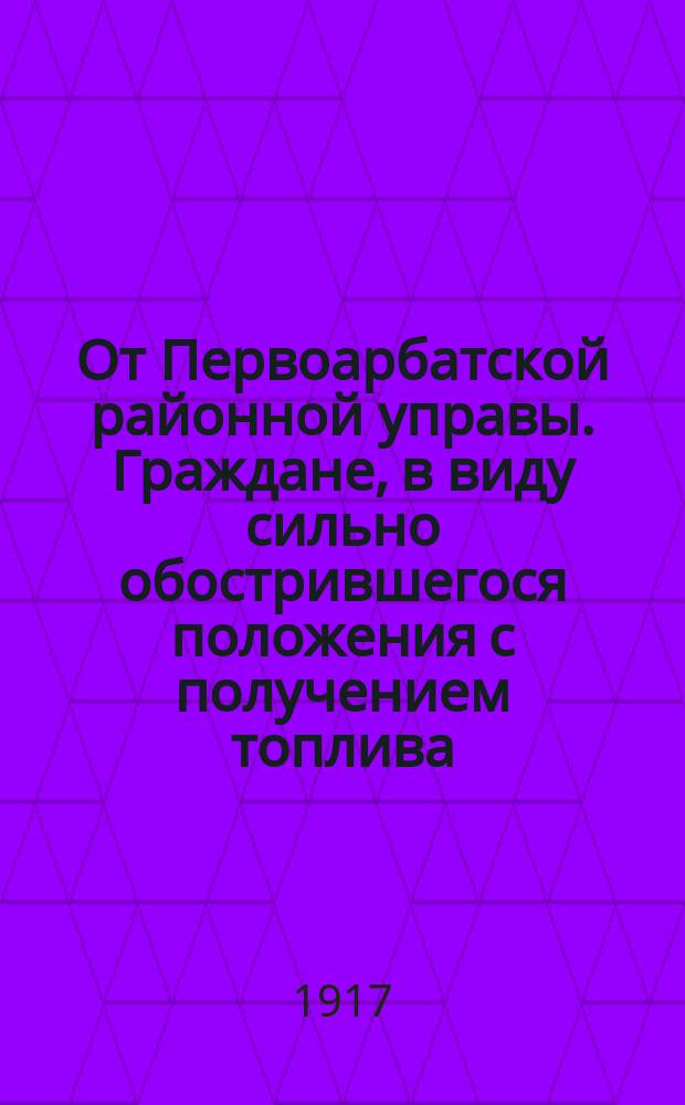 От Первоарбатской районной управы. Граждане, в виду сильно обострившегося положения с получением топлива... : листовка