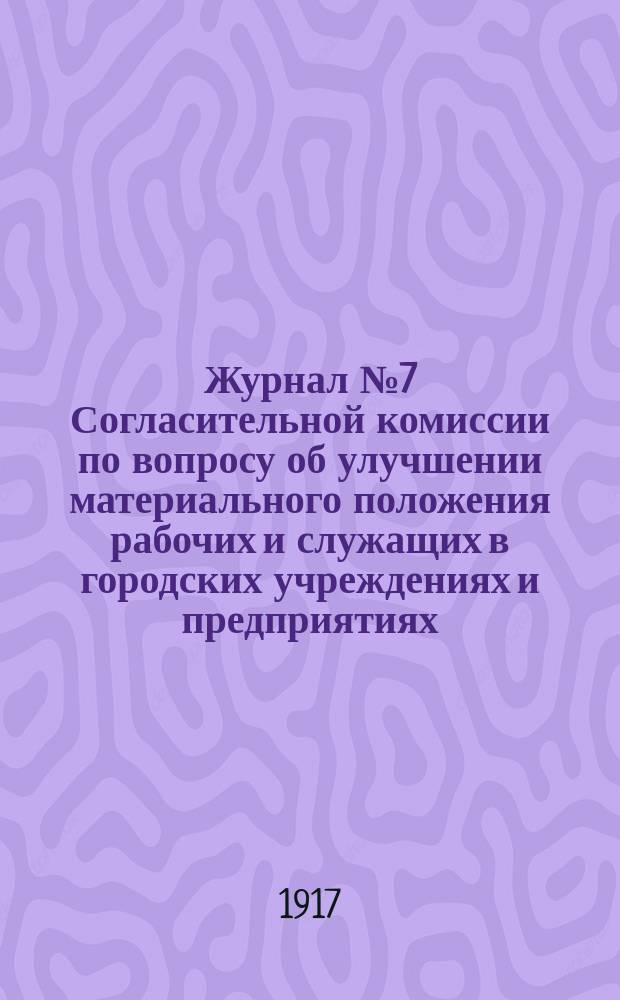 Журнал № 7 Согласительной комиссии по вопросу об улучшении материального положения рабочих и служащих в городских учреждениях и предприятиях. 27 мая 1917 года : листовка