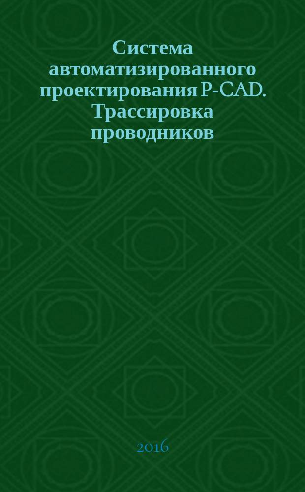 Система автоматизированного проектирования P-CAD. Трассировка проводников : учебно-методическое пособие