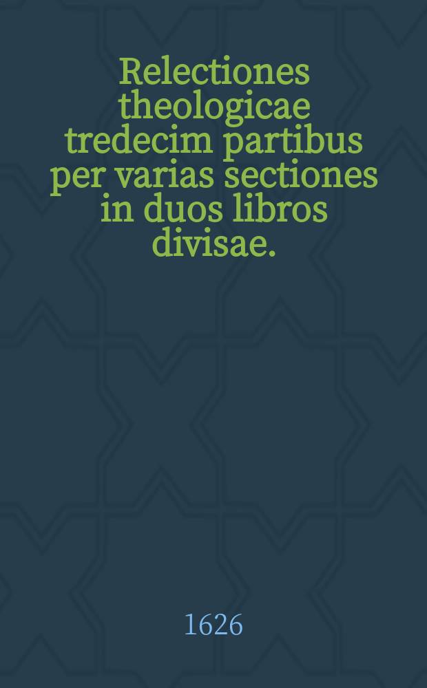 [Relectiones theologicae tredecim partibus per varias sectiones in duos libros divisae.