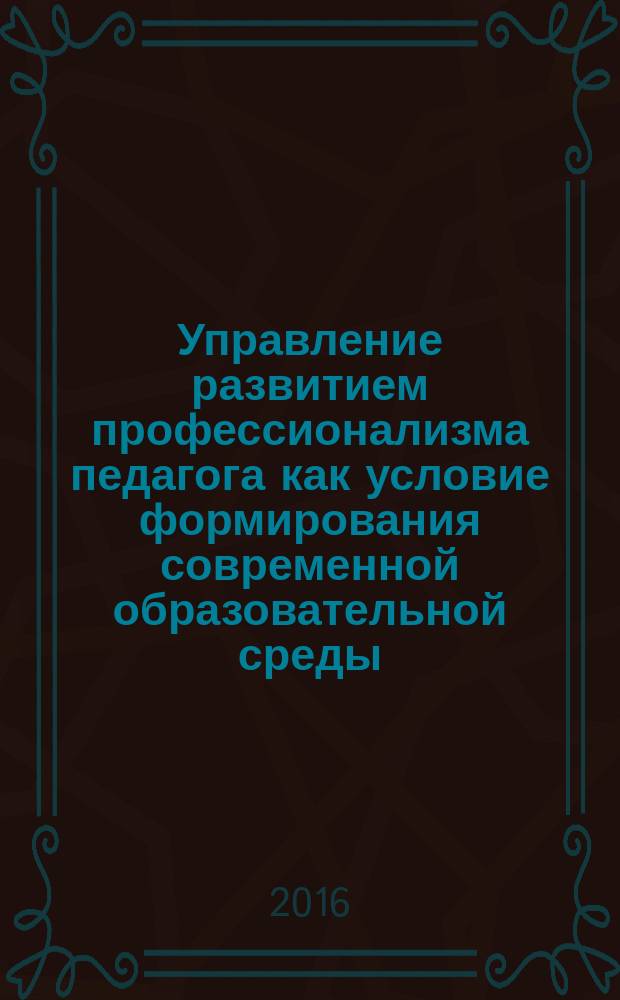 Управление развитием профессионализма педагога как условие формирования современной образовательной среды : материалы Всероссийской научно-практической интернет-конференции, г. Кемерово, 01-29 февраля 2016 г. : в 2 ч