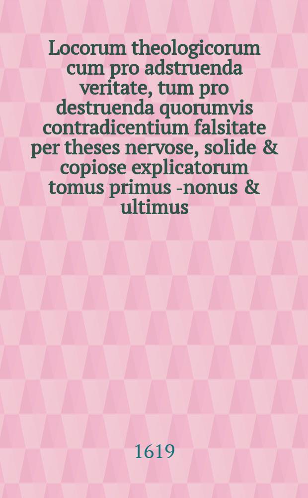 Locorum theologicorum cum pro adstruenda veritate, tum pro destruenda quorumvis contradicentium falsitate per theses nervose, solide & copiose explicatorum tomus primus [-nonus & ultimus]. T. 6