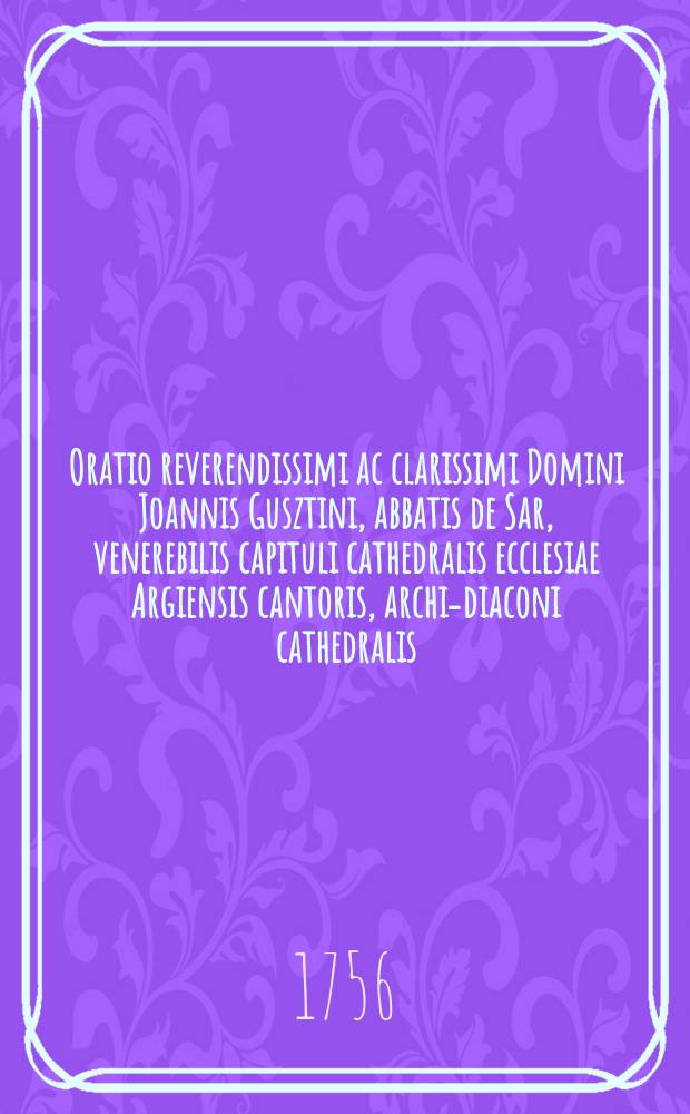 Oratio reverendissimi ac clarissimi Domini Joannis Gusztini, abbatis de Sar, venerebilis capituli cathedralis ecclesiae Argiensis cantoris, archi-diaconi cathedralis, & canonici, officii cicarialis assessoris, & SS. Theologiae Doctoris, I. tabulae regiae judicariae prelati, dictae in episcopali schola Argiensi Non. Nov. M DCC XIV. quando primum tradita est cathedra theoligica quatuor professoribus ecclesiasticis // Sermo excellentissimi illustrissimi ac reverendissimi Domini Francisci e comitibus Barkoczi de Szala, perpetui in Pálócz, episcopi Argiensis, inclytorum comitatum Hevess, & exterioris Szolnok unitorum supremi, ac perpetui comitis, Sacratissimarum Caesarearum, & Regiarum Majestatum satus consiliarii actualis intimi, & ecclesiae tabulae septemviralis assessoris, quem ac frequentem suae diocesis clerum habuit in cathedrali sua ecclesia Argiensi Non. Nov. M DCC LIV. quando auspicatus est studium theologicum, cui quatuor e statu ecclesiastico professores praefecit