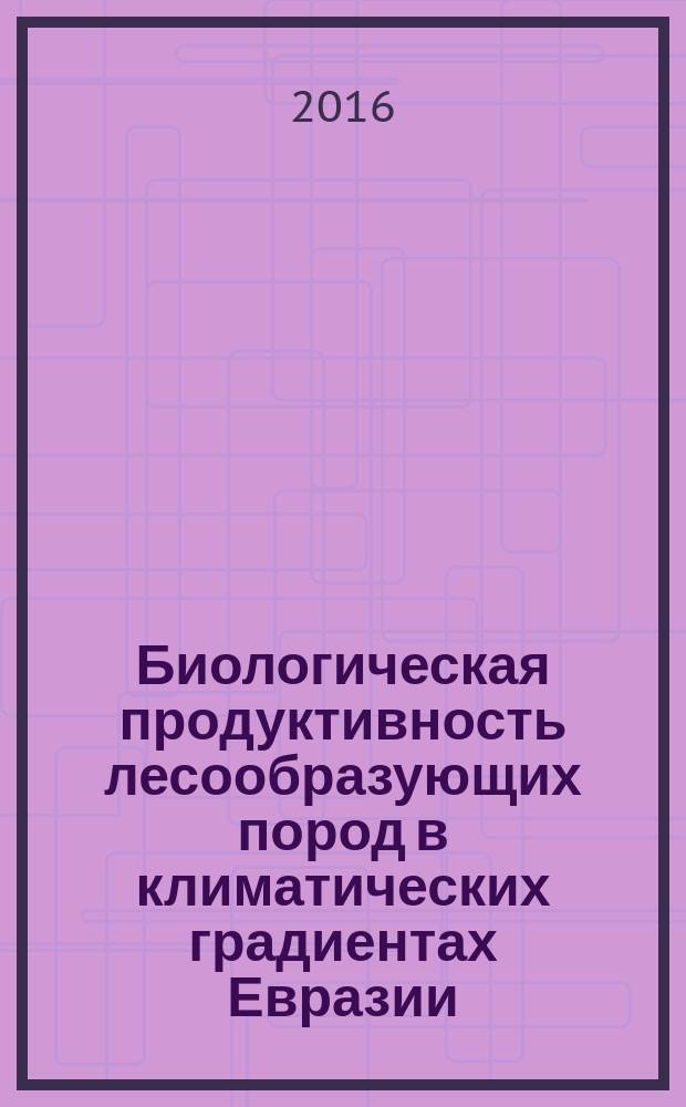 Биологическая продуктивность лесообразующих пород в климатических градиентах Евразии = Biological productivity of forest-forming species in Eurasia's climatic gradients : (к менеджменту биосферных функций лесов)