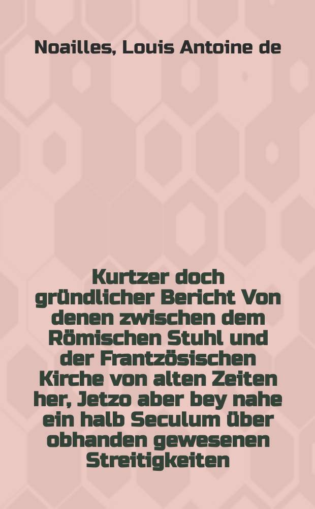 Kurtzer doch gründlicher Bericht Von denen zwischen dem Römischen Stuhl und der Frantzösischen Kirche von alten Zeiten her, Jetzo aber bey nahe ein halb Seculum über obhanden gewesenen Streitigkeiten, und sonderlich von dem noch wāhrenden Streit wegen der Pābstlichen Constitution Unigenitus, Wider das von dem Hrn. Cardinal von Noailles, Ertz-Bischoffen zu Paris & c. und seinen Anhāngern vertheidigte Neue Testament Des P. Quesnels : Allen Liebhabern der heutigen Historie zur dienlichen Nachricht entworffen