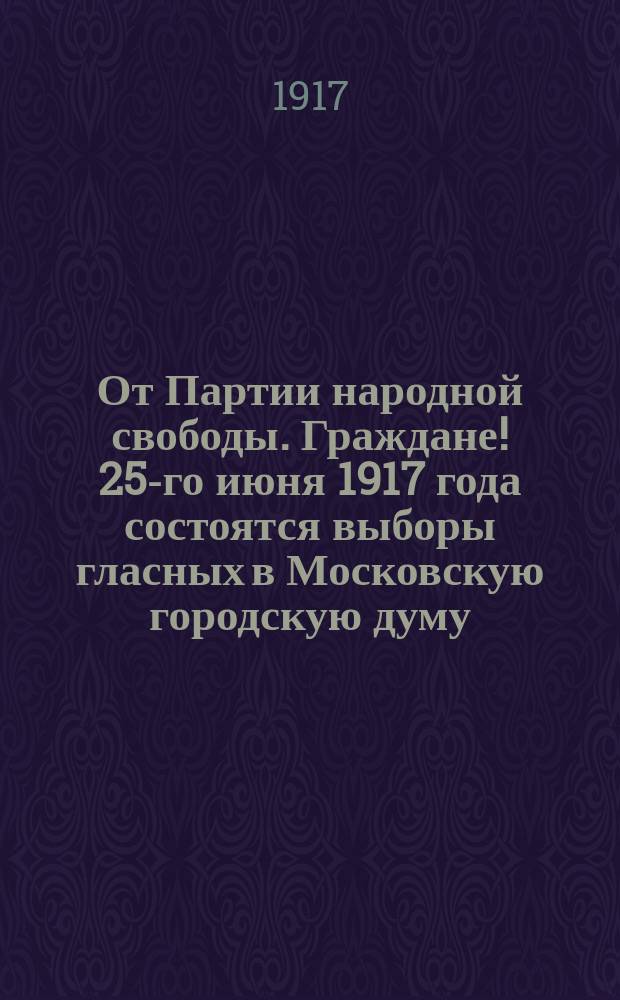 От Партии народной свободы. Граждане! 25-го июня 1917 года состоятся выборы гласных в Московскую городскую думу... : листовка