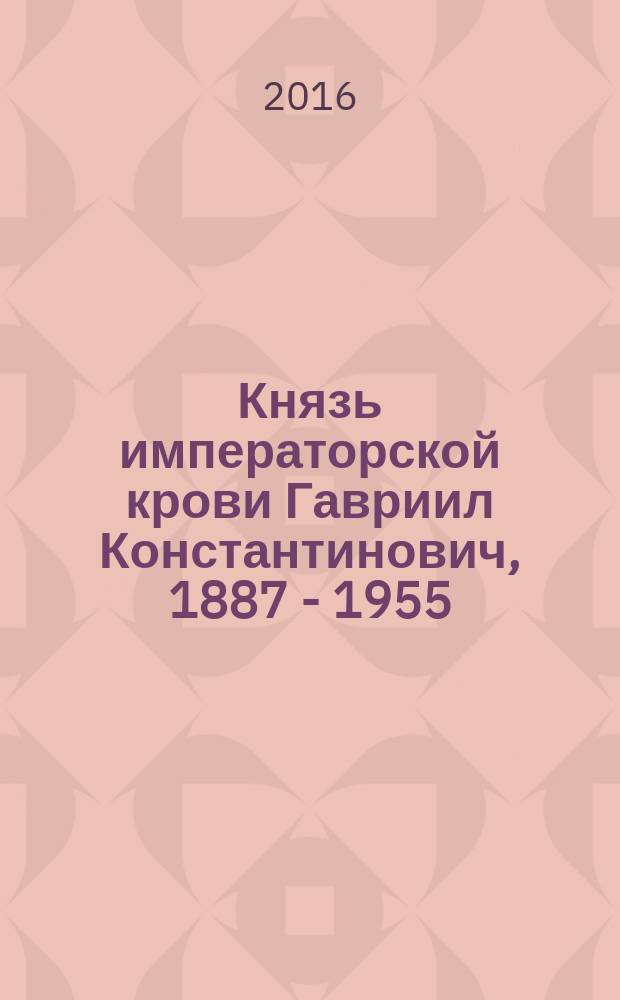 Князь императорской крови Гавриил Константинович, 1887 - 1955 : биография и документы