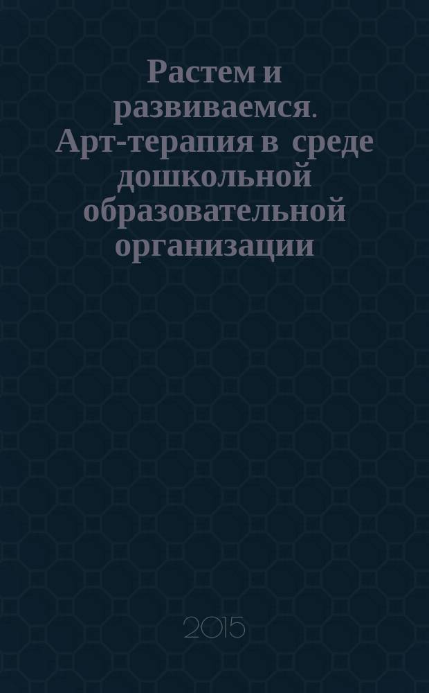 Растем и развиваемся. Арт-терапия в среде дошкольной образовательной организации : из опыта работы : методическая разработка