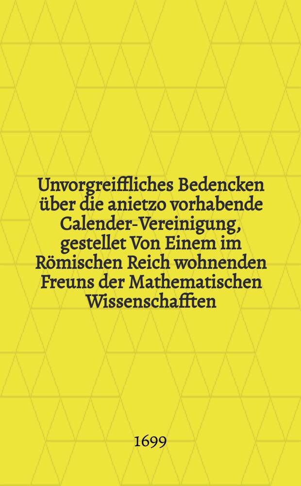 Unvorgreiffliches Bedencken über die anietzo vorhabende Calender-Vereinigung, gestellet Von Einem im Römischen Reich wohnenden Freuns der Mathematischen Wissenschafften, im Januario 1699