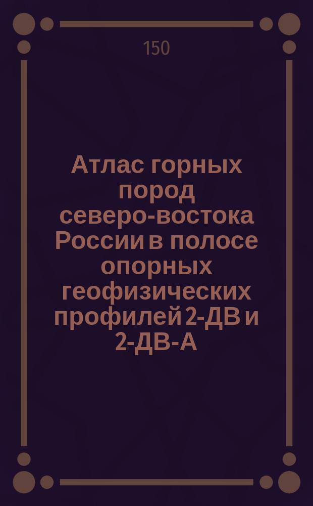 Атлас горных пород северо-востока России в полосе опорных геофизических профилей 2-ДВ и 2-ДВ-А (п-ов Кони - р. Паляваам, г. Певек - пос. Хатырка) в пределах Магаданской области и Чукотского АО). Книга I