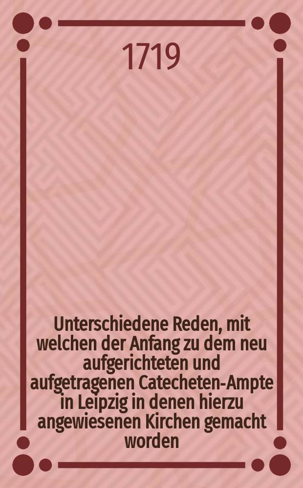 Unterschiedene Reden, mit welchen der Anfang zu dem neu aufgerichteten und aufgetragenen Catecheten-Ampte in Leipzig in denen hierzu angewiesenen Kirchen gemacht worden, Welchen auch hinzu gefüget Die Erste Predigt, So den I. Sonntag nach Trinitatis in der Renovirten Peters-Kirche in Leipzig gehalten worden