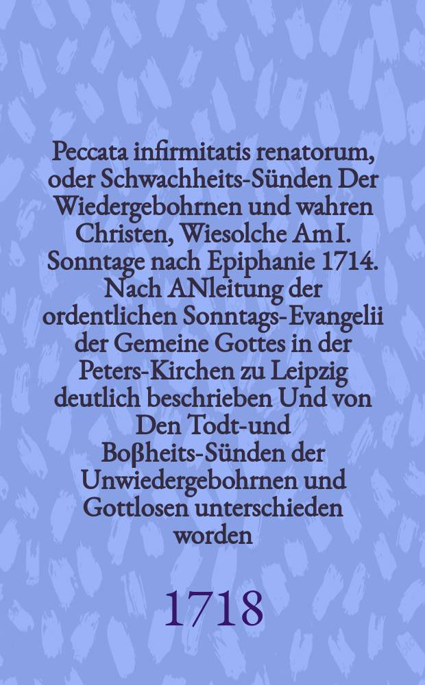 Peccata infirmitatis renatorum, oder Schwachheits-Sünden Der Wiedergebohrnen und wahren Christen, Wiesolche Am I. Sonntage nach Epiphanie 1714. Nach ANleitung der ordentlichen Sonntags-Evangelii der Gemeine Gottes in der Peters-Kirchen zu Leipzig deutlich beschrieben Und von Den Todt-und Boβheits-Sünden der Unwiedergebohrnen und Gottlosen unterschieden worden // Der Neue Mensch in der ersten Predigt, So den erstren Sonntag nach Trinitatis in der Neuen Peters-Kirche Jn Leipzig gehalten wurde, gezeiget und vorgestellet