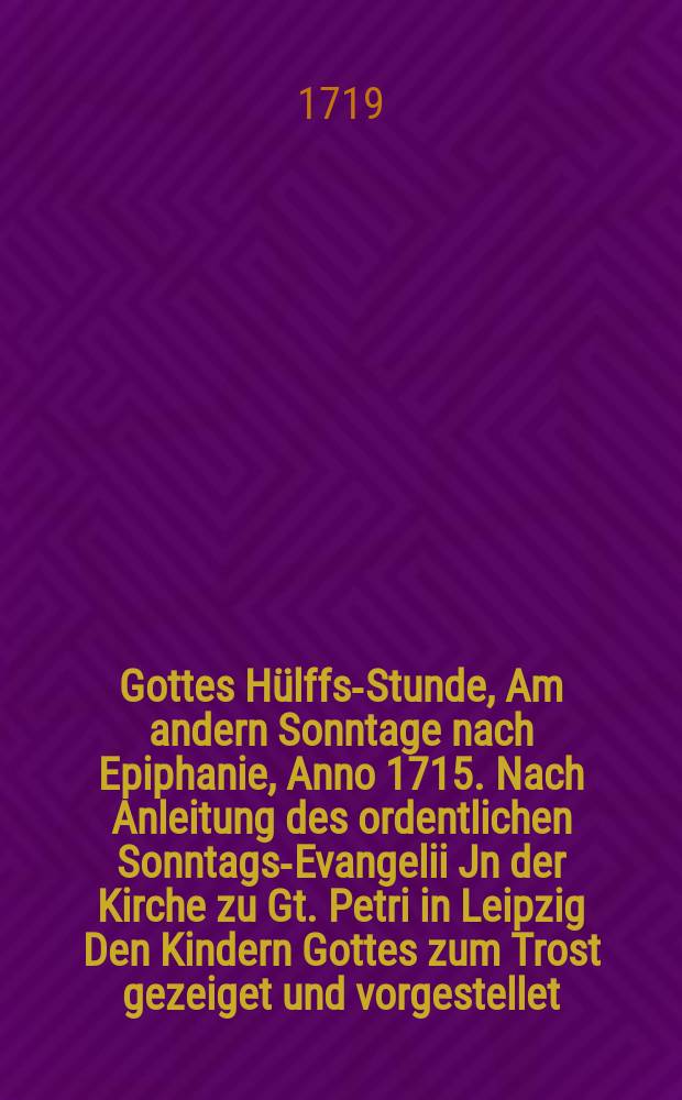 Gottes Hülffs-Stunde, Am andern Sonntage nach Epiphanie, Anno 1715. Nach Anleitung des ordentlichen Sonntags-Evangelii Jn der Kirche zu Gt. Petri in Leipzig Den Kindern Gottes zum Trost gezeiget und vorgestellet // Unterschiedene Reden, mit welchen der Anfang zu dem neu aufgerichteten und aufgetragenen Catecheten-Ampte in Leipzig in denen hierzu angewiesenen Kirchen gemacht worden, Welchen auch hinzu gefüget Die Erste Predigt, So den I. Sonntag nach Trinitatis in der Renovirten Peters-Kirche in Leipzig gehalten worden