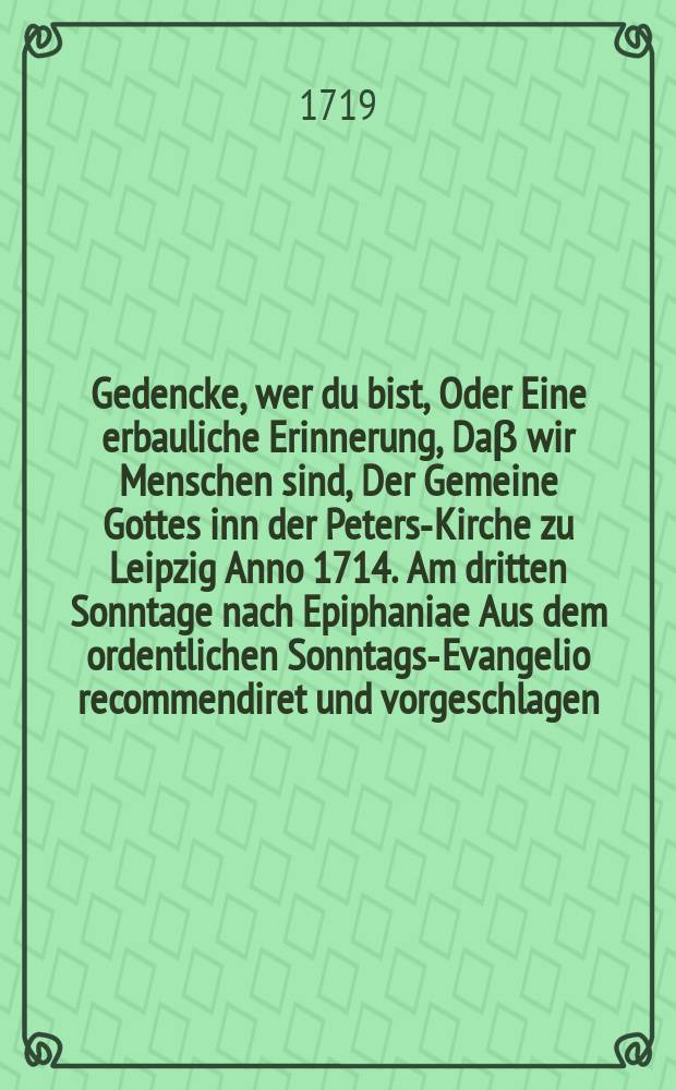Gedencke, wer du bist, Oder Eine erbauliche Erinnerung, Daβ wir Menschen sind, Der Gemeine Gottes inn der Peters-Kirche zu Leipzig Anno 1714. Am dritten Sonntage nach Epiphaniae Aus dem ordentlichen Sonntags-Evangelio recommendiret und vorgeschlagen // Unterschiedene Reden, mit welchen der Anfang zu dem neu aufgerichteten und aufgetragenen Catecheten-Ampte in Leipzig in denen hierzu angewiesenen Kirchen gemacht worden, Welchen auch hinzu gefüget Die Erste Predigt, So den I. Sonntag nach Trinitatis in der Renovirten Peters-Kirche in Leipzig gehalten worden
