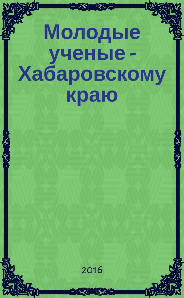 Молодые ученые - Хабаровскому краю : материалы XVIII краевого конкурса молодых ученых и аспирантов (Хабаровск, 19-22 января 2016 г.)