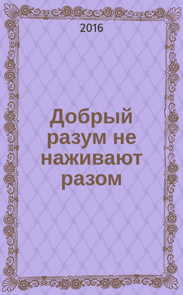 Добрый разум не наживают разом : пословицы