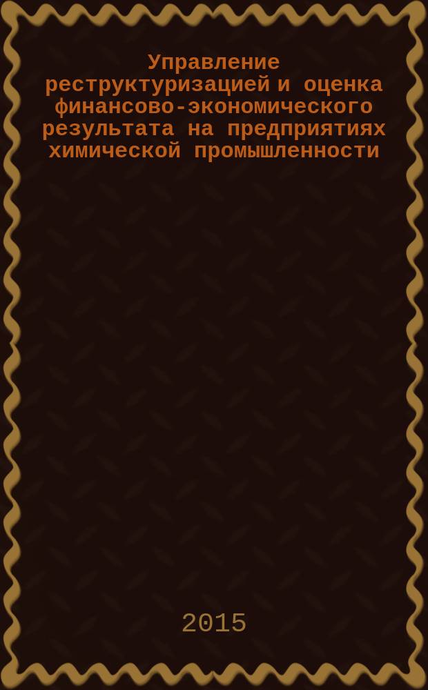 Управление реструктуризацией и оценка финансово-экономического результата на предприятиях химической промышленности : учебное пособие : для студентов высших учебных заведений, обучающихся по специальности 080502 "Экономика и управление на предприятии химической промышленности" и по напрвлению подготовки 38.03.02 "Менеджмент" (профиль "Производственный менеджмент")