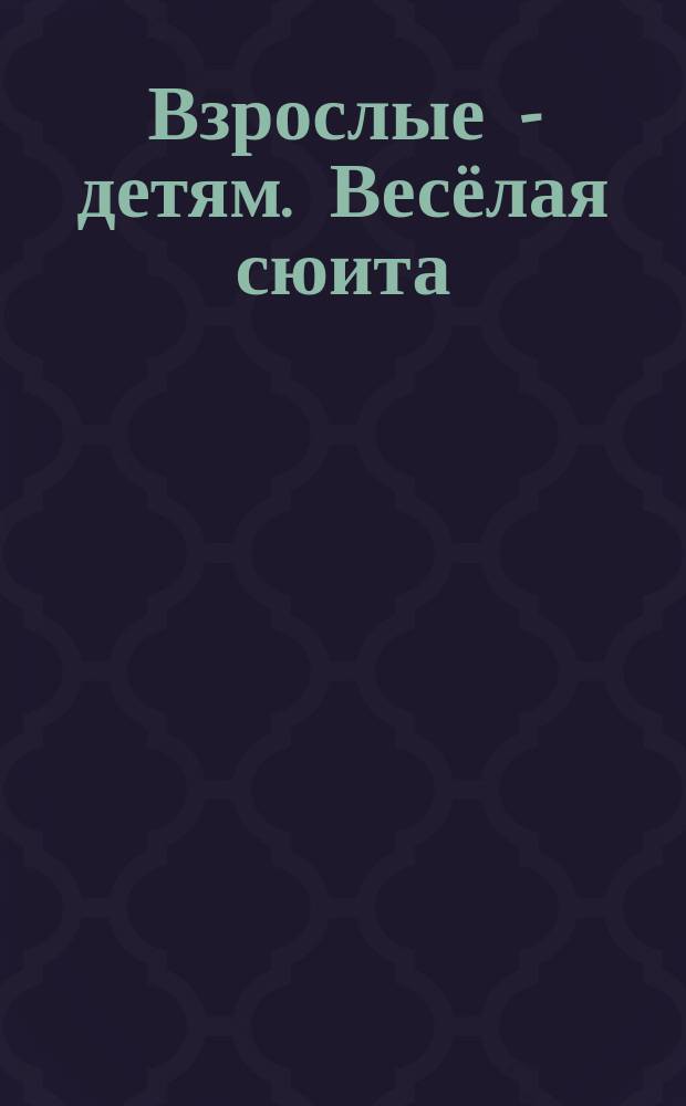 Взрослые - детям. Весёлая сюита : для смеш. хора a cappella для маленьких, постарше и подростков