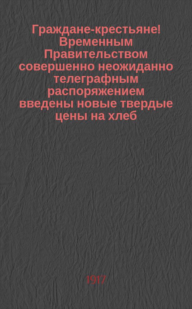 Граждане-крестьяне! Временным Правительством совершенно неожиданно телеграфным распоряжением введены новые твердые цены на хлеб... : листовка