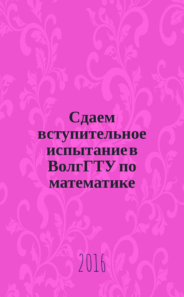 Сдаем вступительное испытание в ВолгГТУ по математике : учебное пособие для абитуриентов