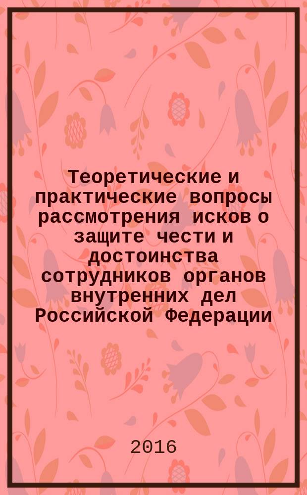 Теоретические и практические вопросы рассмотрения исков о защите чести и достоинства сотрудников органов внутренних дел Российской Федерации, а также профессиональной репутации органов внутренних дел, организаций и подразделений системы МВД России : научно-практическое пособие