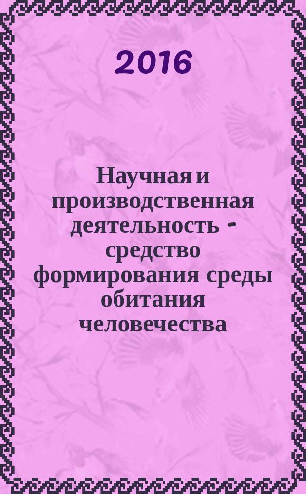 Научная и производственная деятельность - средство формирования среды обитания человечества : материалы всероссийской молодежной научно-практической конференции (с международным участием), 26-27 апреля 2016 г