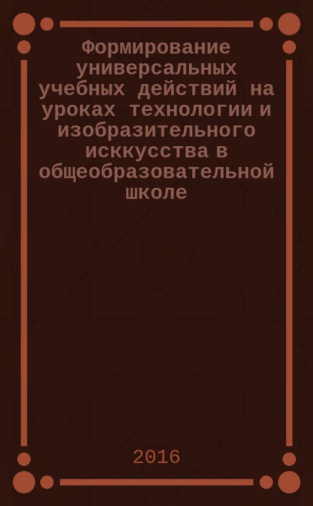 Формирование универсальных учебных действий на уроках технологии и изобразительного исккусства в общеобразовательной школе : сборник учебно-методических разработок