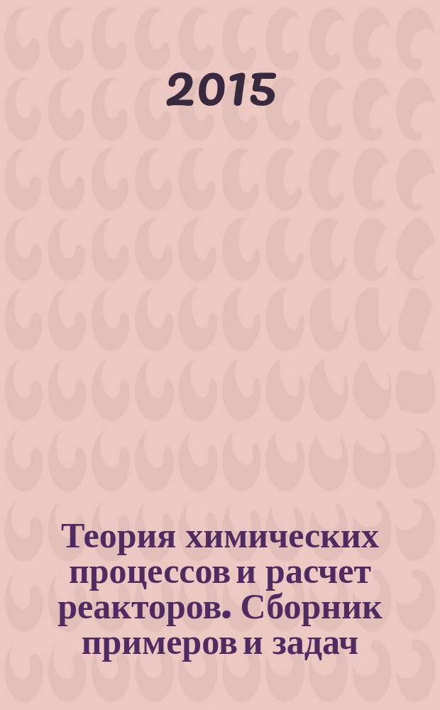 Теория химических процессов и расчет реакторов. Сборник примеров и задач : учебное пособие для студентов высших учебных заведений, обучающихся по направлению подготовки "Химическая технология"