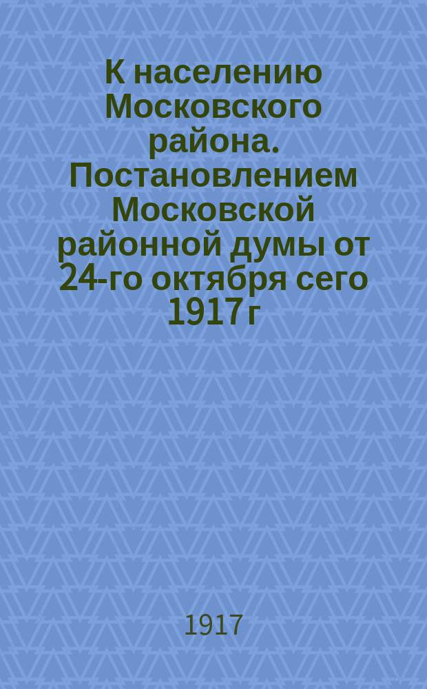 К населению Московского района. Постановлением Московской районной думы от 24-го октября сего 1917 г. в целях ограждения личной и имущественной безопасности населения, образован Комитет общественной безопасности Московского района... : листовка