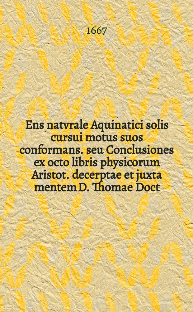 Ens natvrale Aquinatici solis cursui motus suos conformans. seu Conclusiones ex octo libris physicorum Aristot. decerptae et juxta mentem D. Thomae Doct. Angelici explicatae.