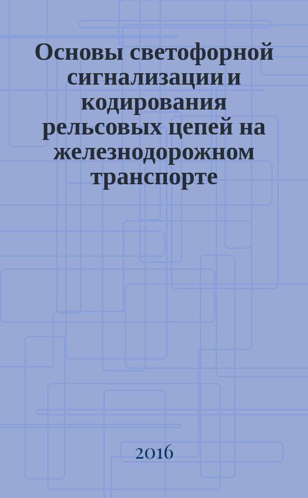 Основы светофорной сигнализации и кодирования рельсовых цепей на железнодорожном транспорте : учебное пособие : для студентов вузов железнодорожного транспорта по специальности "Системы обеспечения движения поездов"