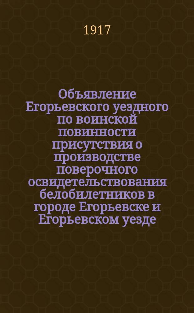 Объявление Егорьевского уездного по воинской повинности присутствия о производстве поверочного освидетельствования белобилетников в городе Егорьевске и Егорьевском уезде : листовка