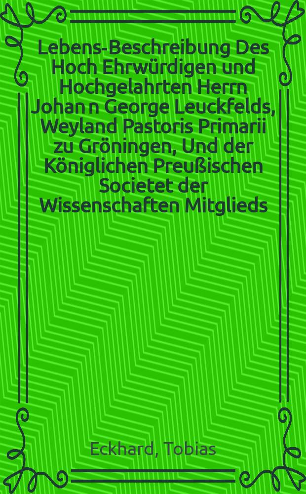 Lebens-Beschreibung Des Hoch Ehrwürdigen und Hochgelahrten Herrn Johan[n] George Leuckfelds, Weyland Pastoris Primarii zu Gröningen, Und der Königlichen Preußischen Societet der Wissenschaften Mitglieds, Benebst richtigen Verzeichnis der Schriften, Die er theils im Druck, theils unter den Händen gehabt und ausfertigen wollen,
