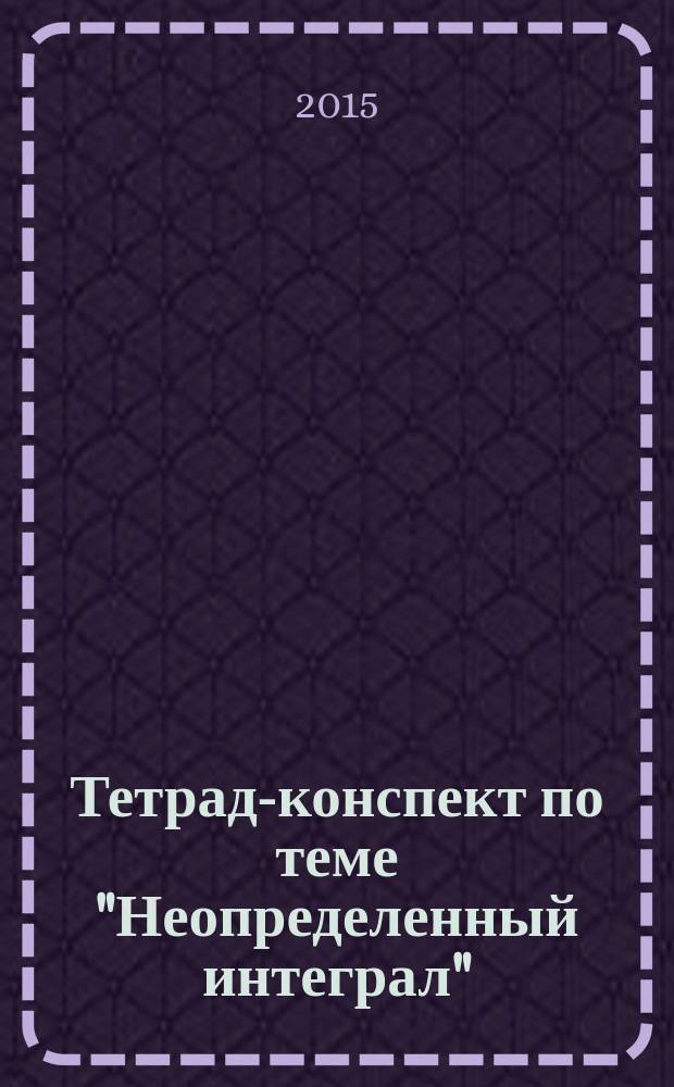 Тетрадь- конспект по теме "Неопределенный интеграл" : учебно-методическое пособие