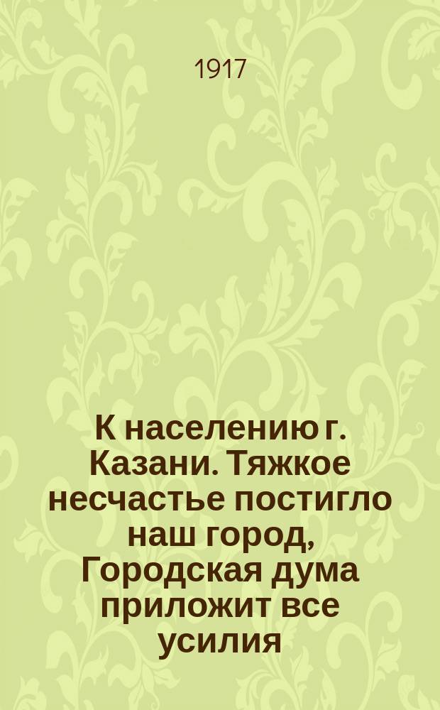 К населению г. Казани. Тяжкое несчастье постигло наш город, Городская дума приложит все усилия, чтобы оказать помощь пострадавшим... : листовка