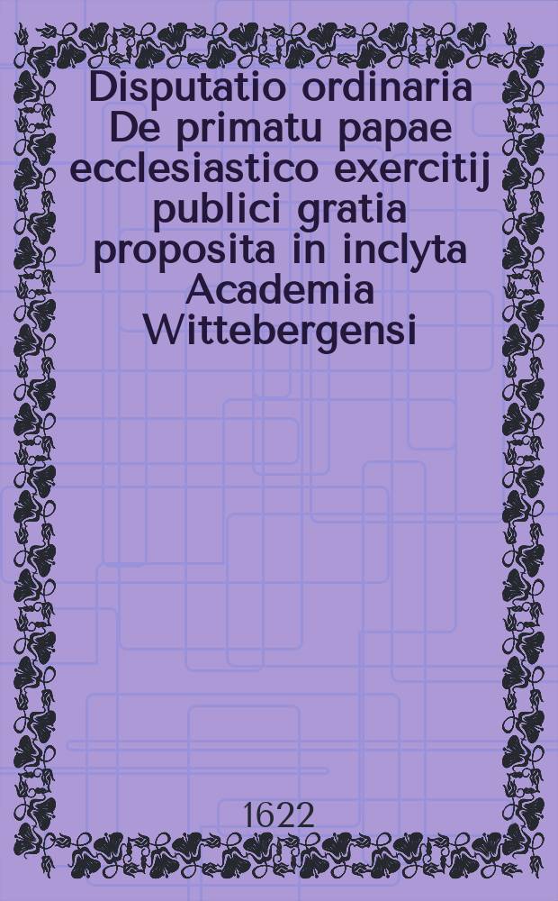 Disputatio ordinaria De primatu papae ecclesiastico exercitij publici gratia proposita in inclyta Academia Wittebergensi