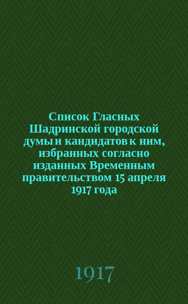Список Гласных Шадринской городской думы и кандидатов к ним, избранных согласно изданных Временным правительством 15 апреля 1917 года, временных правил о производстве выборов Гласных Городских дум избирательным собранием г. Шадринска 17 сентября 1917 года, на срок до 1-го января 1919 г. : листовка
