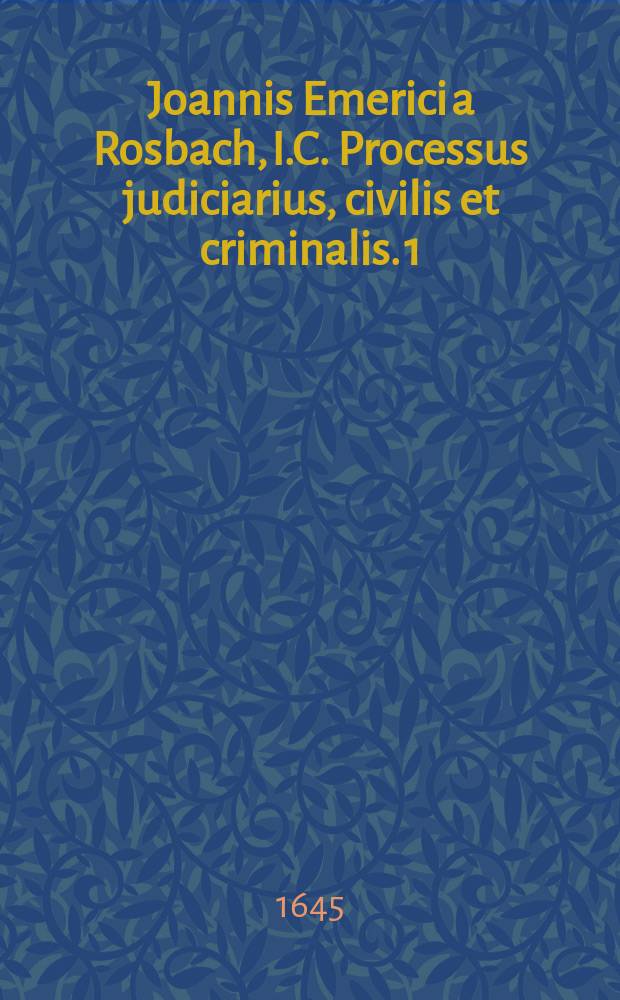 Joannis Emerici a Rosbach, I.C. Processus judiciarius, civilis et criminalis. [1] : Praxis сivilis, sive Processus iudiciarius secundum ordinationem, usum et consuetudinem camerae imperialis, et summorum Germaniae iudiciorum, ac statutorum, adiunctis formulis supplicationum, citationum, mandatorum, exceptionum, instrumentorum, &c. variarumque actionum, opus absolutissimum, omnibus tam in foro, quam scholis militantibus utilissimum & summe necessarium.