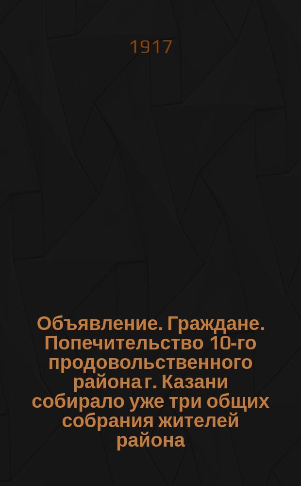 Объявление. Граждане. Попечительство 10-го продовольственного района г. Казани собирало уже три общих собрания жителей района, но, вследствие происходивших событий, ни одно из них не состоялось за непребытием достаточного количества жителей... : листовка