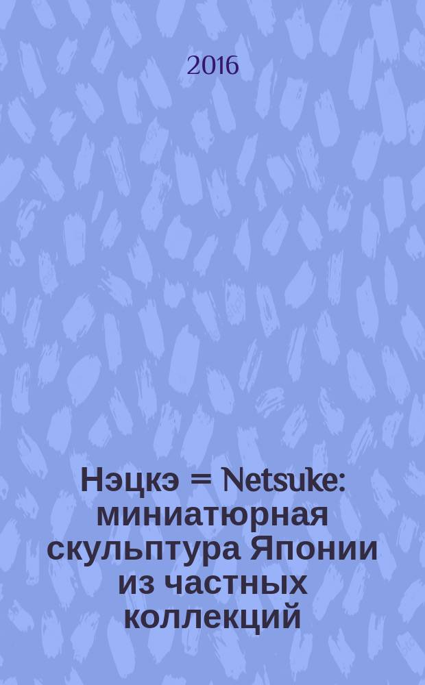 Нэцкэ = Netsuke : миниатюрная скульптура Японии из частных коллекций : каталог выставки, Санкт-Петербург, 22 июля - 16 октября 2016